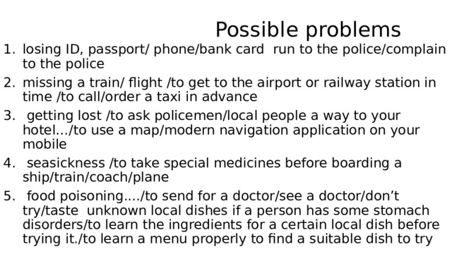  Possible problems losing ID, passport/ phone/bank card run to the police/complain to the police missing a train/ flight /to get to the airport or railway station in time /to call/order a taxi in advance  getting lost /to ask policemen/local people a way to your hotel…/to use a map/modern navigation application on your mobile  seasickness /to take special medicines before boarding a ship/train/coach/plane  food poisoning..../to send for a doctor/see a doctor/don’t try/taste unknown local dishes if a person has some stomach disorders/to learn the ingredients for a certain local dish before trying it./to learn a menu properly to find a suitable dish to try 