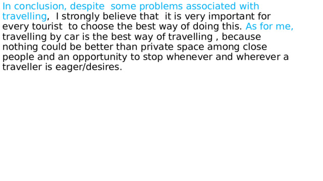 In conclusion, despite some problems associated with travelling , I strongly believe that it is very important for every tourist to choose the best way of doing this. As for me, travelling by car is the best way of travelling , because nothing could be better than private space among close people and an opportunity to stop whenever and wherever a traveller is eager/desires. 