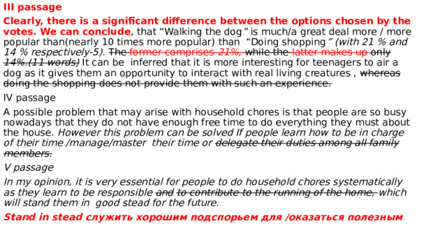 III passage Clearly, there is a significant difference between the options chosen by the votes. We can conclude , that “Walking the dog ” is much/a great deal more / more popular than(nearly 10 times more popular) than “Doing shopping ” (with 21 % and 14 % respectively-5) . The former comprises 21%,  while the latter makes up only 14%.(11 words) It can be inferred that it is more interesting for teenagers to air a dog as it gives them an opportunity to interact with real living creatures , whereas doing the shopping does not provide them with such an experience. IV passage A possible problem that may arise with household chores is that people are so busy nowadays that they do not have enough free time to do everything they must about the house. However this problem can be solved If people learn how to be in charge of their time /manage/master their time or delegate their duties among all family members. V passage In my opinion, it is very essential for people to do household chores systematically as they learn to be responsible and  to contribute to the running of the home, which will stand them in good stead for the future. Stand in stead служить хорошим подспорьем для /оказаться полезным  