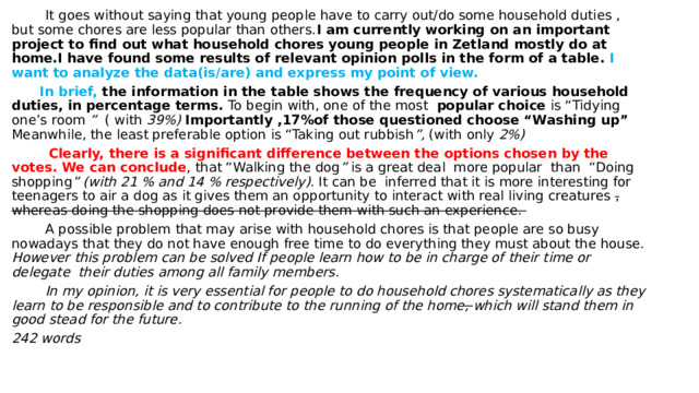  It goes without saying that young people have to carry out/do some household duties , but some chores are less popular than others. I am currently working on an important project to find out what household chores young people in Zetland mostly do at home.I have found some results of relevant opinion polls in the form of a table. I want to analyze the data(is/are) and express my point of view.  In brief, the information in the table shows the frequency of various household duties, in percentage terms. To begin with, one of the most popular choice is “Tidying one’s room ” ( with 39%)  Importantly ,17%of those questioned choose “Washing up” Meanwhile, the least preferable option is “Taking out rubbish ”, (with only 2%)    Clearly, there is a significant difference between the options chosen by the votes. We can conclude , that “Walking the dog ” is a great deal more popular than “Doing shopping ” (with 21 % and 14 % respectively) . It can be inferred that it is more interesting for teenagers to air a dog as it gives them an opportunity to interact with real living creatures , whereas doing the shopping does not provide them with such an experience.  A possible problem that may arise with household chores is that people are so busy nowadays that they do not have enough free time to do everything they must about the house. However this problem can be solved If people learn how to be in charge of their time or delegate their duties among all family members.  In my opinion, it is very essential for people to do household chores systematically as they learn to be responsible and to contribute to the running of the home , which will stand them in good stead for the future. 242 words   