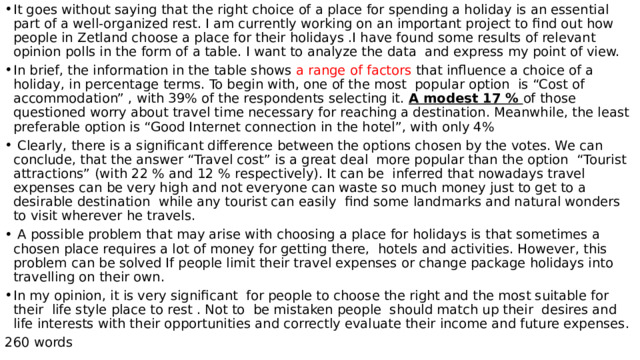 It goes without saying that the right choice of a place for spending a holiday is an essential part of a well-organized rest. I am currently working on an important project to find out how people in Zetland choose a place for their holidays .I have found some results of relevant opinion polls in the form of a table. I want to analyze the data and express my point of view. In brief, the information in the table shows a range of factors that influence a choice of a holiday, in percentage terms. To begin with, one of the most popular option is “Cost of accommodation” , with 39% of the respondents selecting it. A modest 17 % of those questioned worry about travel time necessary for reaching a destination. Meanwhile, the least preferable option is “Good Internet connection in the hotel”, with only 4%  Clearly, there is a significant difference between the options chosen by the votes. We can conclude, that the answer “Travel cost” is a great deal more popular than the option “Tourist attractions” (with 22 % and 12 % respectively). It can be inferred that nowadays travel expenses can be very high and not everyone can waste so much money just to get to a desirable destination while any tourist can easily find some landmarks and natural wonders to visit wherever he travels.  A possible problem that may arise with choosing a place for holidays is that sometimes a chosen place requires a lot of money for getting there, hotels and activities. However, this problem can be solved If people limit their travel expenses or change package holidays into travelling on their own. In my opinion, it is very significant for people to choose the right and the most suitable for their life style place to rest . Not to be mistaken people should match up their desires and life interests with their opportunities and correctly evaluate their income and future expenses. 260 words 