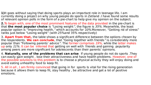 1) It goes without saying that doing sports plays an important role in teenage life. I am currently doing a project on why young people do sports in Zetland .I have found some results of relevant opinion polls in the form of a pie-chart to help give my opinion on the subject. 2. To begin with, one of the most prominent features of the data provided in the pie-chart is that the most popular choice is “Losing weight ”, the figure is 35% . Meanwhile, the least popular option is “Improving health ,” which accounts for 10% .Moreover, “Getting rid of stress” ranks just below “Losing weight” (with 25%and 35% respectively) 3. Apart from that, the table shows a significant difference between the options chosen by the respondents. We can conclude , that “Going together with friends ” is considerably more popular than “Following parents’ advice ” . The former comprises 19%,  while the latter makes up only 11%.  It can be inferred that getting on well with friends and gaining popularity among peers are more significant for adolescents than their parents’ opinions. 4. Naturally, one of the problems that can arise If young people do not do sports .They can easily gain weight , lose their attractiveness and have health problems . However, one of the possible solutions to this problem is to choose a physical activity they will enjoy doing and avoid eating unhealthy food to keep fit. 5. All in all , I am firmly convinced that going in for sports Is vital for the rising generation because it allows them to keep fit, stay healthy , be attractive and get a lot of positive emotions. 