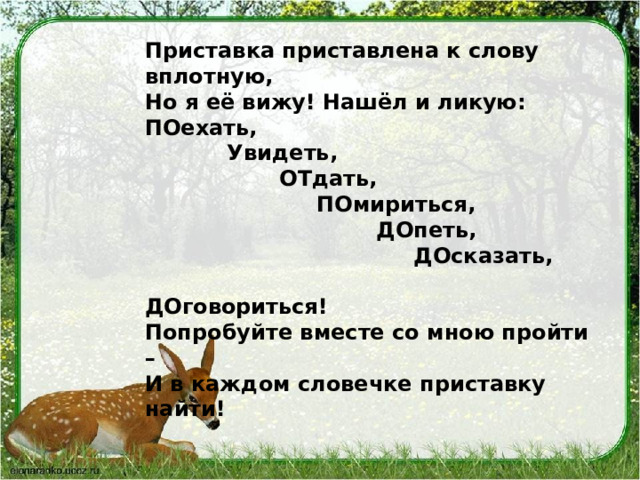 Приставка приставлена к слову вплотную, Но я её вижу! Нашёл и ликую: ПОехать,             Увидеть,       ОТдать,           ПОмириться,                     ДОпеть,                           ДОсказать,                                 ДОговориться! Попробуйте вместе со мною пройти – И в каждом словечке приставку найти! 