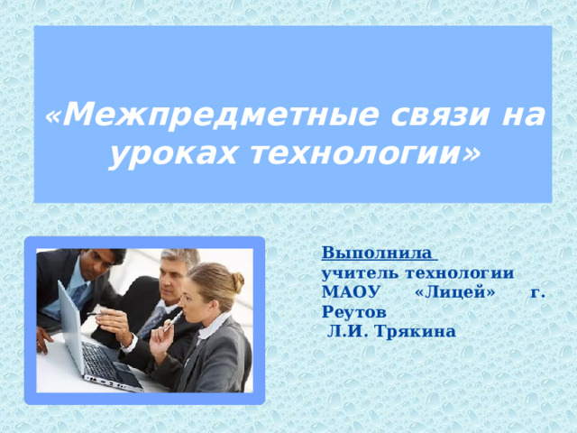   « Межпредметные связи на уроках технологии» Выполнила учитель технологии МАОУ «Лицей» г. Реутов  Л.И. Трякина    