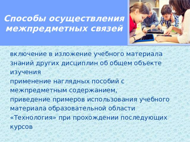 Способы осуществления межпредметных связей  включение в изложение учебного материала знаний других дисциплин об общем объекте изучения применение наглядных пособий с межпредметным содержанием, приведение примеров использования учебного материала образовательной области «Технология» при прохождении последующих курсов 