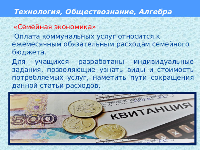  Технология, Обществознание, Алгебра  «Семейная экономика»  Оплата коммунальных услуг относится к ежемесячным обязательным расходам семейного бюджета. Для учащихся разработаны индивидуальные задания, позволяющие узнать виды и стоимость потребляемых услуг, наметить пути сокращения данной статьи расходов.  