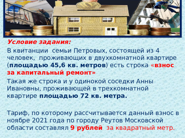  Условие задания: В квитанции семьи Петровых, состоящей из 4 человек, проживающих в двухкомнатной квартире ( площадью 45,6 кв. метров ) есть строка « взнос за капитальный ремонт» Такая же строка и у одинокой соседки Анны Ивановны, проживающей в трехкомнатной квартире площадью 72 кв. метра. Тариф, по которому рассчитывается данный взнос в ноябре 2021 года по городу Реутов Московской области составлял 9 рублей за квадратный метр.  