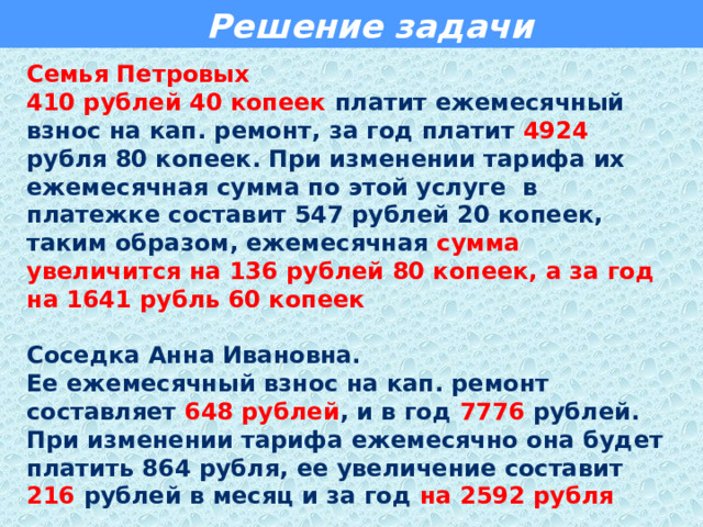  Решение задачи Семья Петровых 410 рублей 40 копеек платит ежемесячный взнос на кап. ремонт, за год платит 4924 рубля 80 копеек. При изменении тарифа их ежемесячная сумма по этой услуге в платежке составит 547 рублей 20 копеек, таким образом, ежемесячная сумма увеличится на 136 рублей 80 копеек, а за год на 1641 рубль 60 копеек   Соседка Анна Ивановна. Ее ежемесячный взнос на кап. ремонт составляет 648 рублей , и в год 7776 рублей. При изменении тарифа ежемесячно она будет платить 864 рубля, ее увеличение составит 216 рублей в месяц и за год  на 2592 рубля    