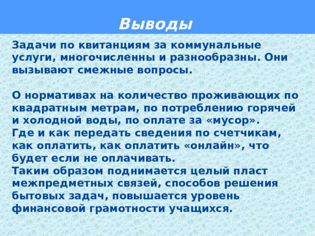  Выводы  Задачи по квитанциям за коммунальные услуги, многочисленны и разнообразны. Они вызывают смежные вопросы.  О нормативах на количество проживающих по квадратным метрам, по потреблению горячей и холодной воды, по оплате за «мусор». Где и как передать сведения по счетчикам, как оплатить, как оплатить «онлайн», что будет если не оплачивать. Таким образом поднимается целый пласт межпредметных связей, способов решения бытовых задач, повышается уровень финансовой грамотности учащихся.    