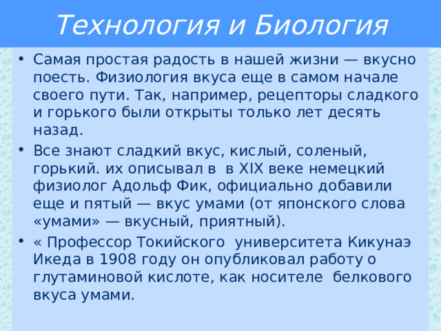 Технология и Биология Самая простая радость в нашей жизни — вкусно поесть. Физиология вкуса еще в самом начале своего пути. Так, например, рецепторы сладкого и горького были открыты только лет десять назад. Все знают сладкий вкус, кислый, соленый, горький. их описывал в в ХIХ веке немецкий физиолог Адольф Фик, официально добавили еще и пятый — вкус умами (от японского слова «умами» — вкусный, приятный). « Профессор Токийского университета Кикунаэ Икеда в 1908 году он опубликовал работу о глутаминовой кислоте, как носителе белкового вкуса умами. 