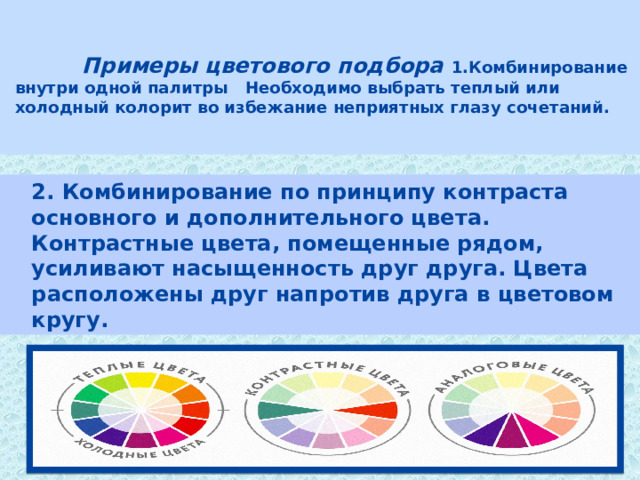    Примеры цветового подбора 1.Комбинирование внутри одной палитры Необходимо выбрать теплый или холодный колорит во избежание неприятных глазу сочетаний.   2. Комбинирование по принципу контраста основного и дополнительного цвета. Контрастные цвета, помещенные рядом, усиливают насыщенность друг друга. Цвета расположены друг напротив друга в цветовом кругу. 