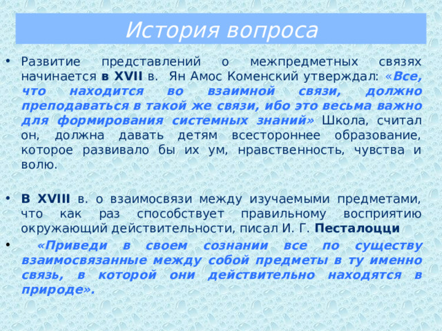 История вопроса Развитие представлений о межпредметных связях начинается в XVII в. Ян Амос Коменский утверждал: « Все, что находится во взаимной связи, должно преподаваться в такой же связи, ибо это весьма важно для формирования системных знаний»  Школа, считал он, должна давать детям всестороннее образование, которое развивало бы их ум, нравственность, чувства и волю. В XVIII в. о взаимосвязи между изучаемыми предметами, что как раз способствует правильному восприятию окружающий действительности, писал И. Г. Песталоцци  «Приведи в своем сознании все по существу взаимосвязанные между собой предметы в ту именно связь, в которой они действительно находятся в природе».  