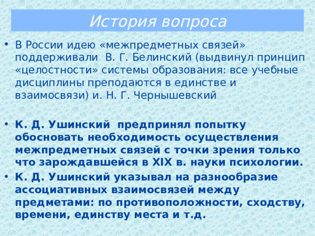 История вопроса В России идею «межпредметных связей» поддерживали В. Г. Белинский (выдвинул принцип «целостности» системы образования: все учебные дисциплины преподаются в единстве и взаимосвязи) и. Н. Г. Чернышевский К. Д. Ушинский  предпринял попытку обосновать необходимость осуществления межпредметных связей с точки зрения только что зарождавшейся в ХIХ в. науки психологии.  К. Д. Ушинский указывал на разнообразие ассоциативных взаимосвязей между предметами: по противоположности, сходству, времени, единству места и т.д. 