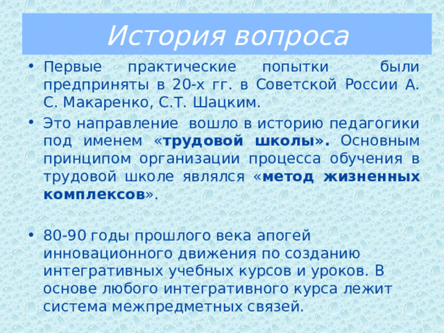 История вопроса Первые практические попытки были предприняты в 20-х гг. в Советской России А. С. Макаренко, С.Т. Шацким. Это направление вошло в историю педагогики под именем « трудовой школы». Основным принципом организации процесса обучения в трудовой школе являлся « метод жизненных комплексов ». 80-90 годы прошлого века  апогей инновационного движения по созданию интегративных учебных курсов и уроков. В основе любого интегративного курса лежит система межпредметных связей. 