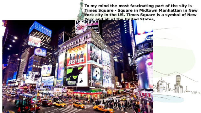 To my mind the most fascinating part of the sity is Times Square - Square in Midtown Manhattan in New York city in the US. Times Square is a symbol of New York and all of the United States. 