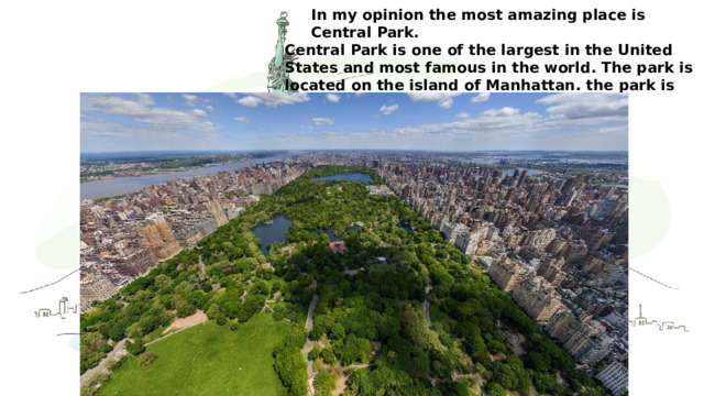 In my opinion the most amazing place is Central Park. Central Park is one of the largest in the United States and most famous in the world. The park is located on the island of Manhattan. the park is visited by about 25 million people a year.  