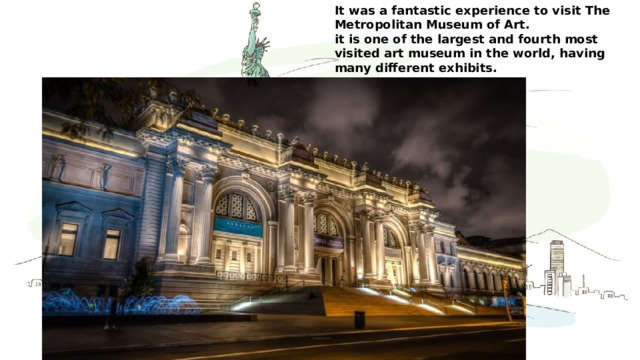 It was a fantastic experience to visit The Metropolitan Museum of Art. it is one of the largest and fourth most visited art museum in the world, having many different exhibits. It really worth seeing. 