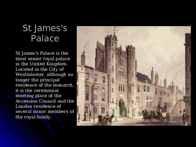 St James's Palace St James's Palace is the most senior royal palace in the United Kingdom. Located in the City of Westminster, although no longer the principal residence of the monarch, it is the ceremonial meeting place of the Accession Council and the London residence of several minor members of the royal family. 