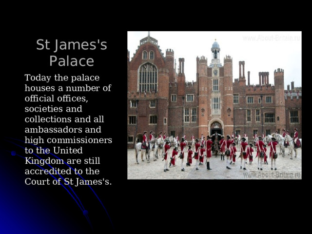 St James's Palace Today the palace houses a number of official offices, societies and collections and all ambassadors and high commissioners to the United Kingdom are still accredited to the Court of St James's. 