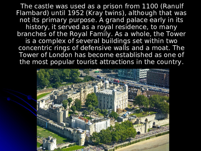  The castle was used as a prison from 1100 (Ranulf Flambard) until 1952 (Kray twins), although that was not its primary purpose. A grand palace early in its history, it served as a royal residence, to many branches of the Royal Family. As a whole, the Tower is a complex of several buildings set within two concentric rings of defensive walls and a moat. The Tower of London has become established as one of the most popular tourist attractions in the country . 