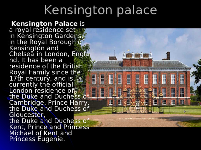 K ensington palace  Kensington Palace  is a royal residence set in Kensington Gardens, in the Royal Borough of Kensington and Chelsea in London, England. It has been a residence of the British Royal Family since the 17th century, and is currently the official London residence of the Duke and Duchess of Cambridge, Prince Harry, the Duke and Duchess of Gloucester, the Duke and Duchess of Kent, Prince and Princess Michael of Kent and  Princess Eugenie. 