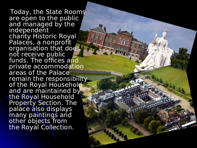  Today, the State Rooms are open to the public and managed by the independent charity Historic Royal Palaces, a nonprofit organisation that does not receive public funds. The offices and private accommodation areas of the Palace remain the responsibility of the Royal Household  and are maintained by the Royal Household Property Section. The palace also displays many paintings and other objects from the Royal Collection. 