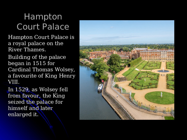 Hampton Court Palace   Hampton Court Palace is a royal palace on the River Thames. Building of the palace began in 1515 for Cardinal Thomas Wolsey, a favourite of King Henry VIII. In 1529, as Wolsey fell from favour, the King seized the palace for himself and later enlarged it. 