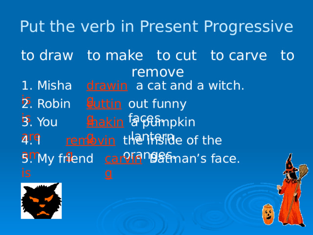 Put the verb in Present Progressive to draw to make to cut to carve to remove 1. Misha is  drawing a cat and a witch.  2. Robin is cutting out funny faces.  making a pumpkin lantern. 3. You are 4. I am removing the inside of the oranges. 5. My friend is carving Batman’s face. 