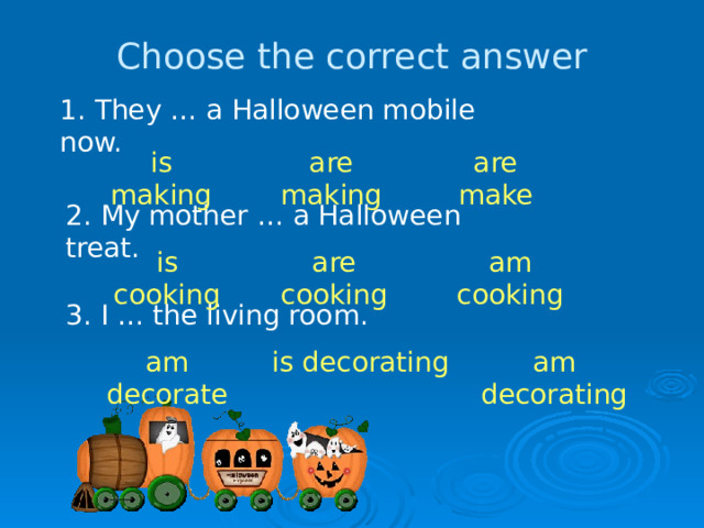 Choose the correct answer 1. They … a Halloween mobile now. is making are making are make 2. My mother … a Halloween treat. is cooking are cooking am cooking 3. I … the living room. am decorate is decorating am decorating 