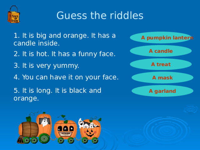 Guess the riddles 1. It is big and orange. It has a candle inside. A pumpkin lantern A candle 2. It is hot. It has a funny face. A treat 3. It is very yummy. 4. You can have it on your face. A mask 5. It is long. It is black and orange.  A garland 