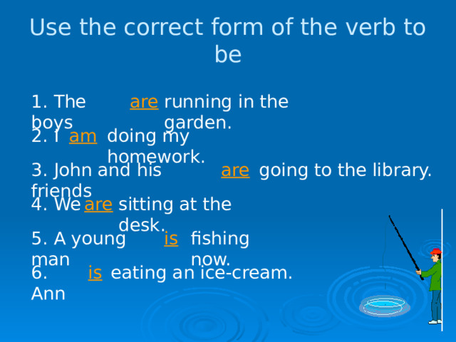 Use the correct form of the verb to be are running in the garden. 1. The boys 2. I am doing my homework. 3. John and his friends going to the library. are are 4. We sitting at the desk. 5. A young man is fishing now. 6. Ann is eating an ice-cream. 