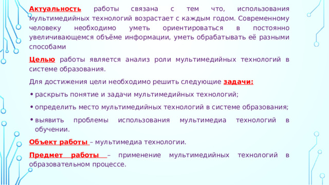 Актуальность  работы связана с тем что, использования мультимедийных технологий возрастает с каждым годом. Современному человеку необходимо уметь ориентироваться в постоянно увеличивающемся объёме информации, уметь обрабатывать её разными способами Целью  работы является анализ роли мультимедийных технологий в системе образования. Для достижения цели необходимо решить следующие  задачи: раскрыть понятие и задачи мультимедийных технологий; определить место мультимедийных технологий в системе образования; выявить проблемы использования мультимедиа технологий в обучении.  Объект работы – мультимедиа технологии. Предмет работы – применение мультимедийных технологий в образовательном процессе. 