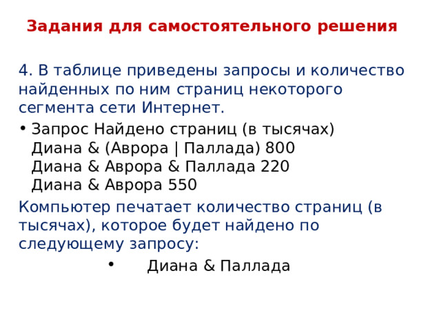 Задания для самостоятельного решения 4. В таблице приведены запросы и количество найденных по ним страниц некоторого сегмента сети Интернет. Запрос Найдено страниц (в тысячах)  Диана & (Аврора | Паллада) 800  Диана & Аврора & Паллада 220  Диана & Аврора 550 Компьютер печатает количество страниц (в тысячах), которое будет найдено по следующему запросу: Диана & Паллада 