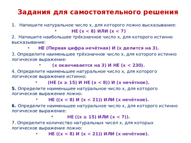 Задания для самостоятельного решения Напишите натуральное число x, для которого ложно высказывание: НЕ (x  2. Напишите наибольшее трёхзначное число x, для которого истинно высказывание: НЕ (Первая цифра нечётная) И (x делится на 3). 3. Определите наименьшее трёхзначное число x, для которого истинно логическое выражение: (x оканчивается на 3) И НЕ (x  4. Определите наименьшее натуральное число x, для которого логическое выражение истинно: (НЕ (x ≥ 15) И НЕ (x  5. Определите наименьшее натуральное число x, для которого логическое выражение ложно: НЕ ((x  6. Определите наименьшее натуральное число x, для которого истинно логическое выражение: НЕ ((x ≥ 15) ИЛИ (x  7. Определите количество натуральных чисел x, для которых логическое выражение ложно: НЕ ((x     