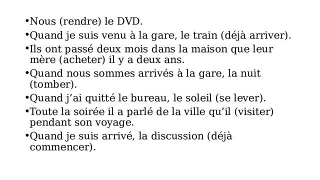 Nous (rendre) le DVD. Quand je suis venu à la gare, le train (déjà arriver). Ils ont passé deux mois dans la maison que leur mère (acheter) il y a deux ans. Quand nous sommes arrivés à la gare, la nuit (tomber). Quand j’ai quitté le bureau, le soleil (se lever). Toute la soirée il a parlé de la ville qu’il (visiter) pendant son voyage. Quand je suis arrivé, la discussion (déjà commencer). 
