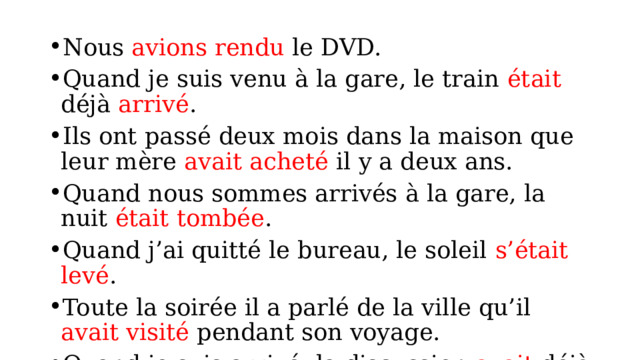 Nous avions rendu le DVD. Quand je suis venu à la gare, le train était déjà arrivé . Ils ont passé deux mois dans la maison que leur mère avait acheté il y a deux ans. Quand nous sommes arrivés à la gare, la nuit était tombée . Quand j’ai quitté le bureau, le soleil s’était levé . Toute la soirée il a parlé de la ville qu’il avait visité pendant son voyage. Quand je suis arrivé, la discussion avait déjà commencé . 