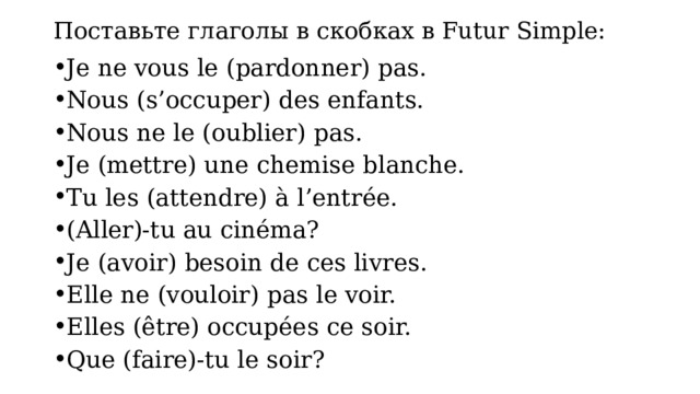 Поставьте глаголы в скобках в Futur Simple: Je ne vous le (pardonner) pas. Nous (s’occuper) des enfants. Nous ne le (oublier) pas. Je (mettre) une chemise blanche. Tu les (attendre) à l’entrée. (Aller)-tu au cinéma? Je (avoir) besoin de ces livres. Elle ne (vouloir) pas le voir. Elles (être) occupées ce soir. Que (faire)-tu le soir? 