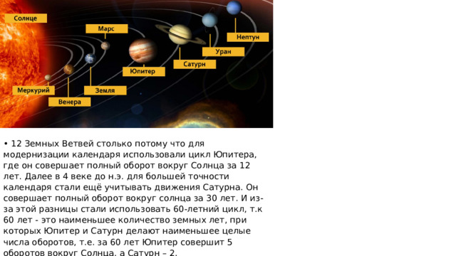 • 12 Земных Ветвей столько потому что для модернизации календаря использовали цикл Юпитера, где он совершает полный оборот вокруг Солнца за 12 лет. Далее в 4 веке до н.э. для большей точности календаря стали ещё учитывать движения Сатурна. Он совершает полный оборот вокруг солнца за 30 лет. И из-за этой разницы стали использовать 60-летний цикл, т.к 60 лет - это наименьшее количество земных лет, при которых Юпитер и Сатурн делают наименьшее целые числа оборотов, т.е. за 60 лет Юпитер совершит 5 оборотов вокруг Солнца, а Сатурн – 2. 