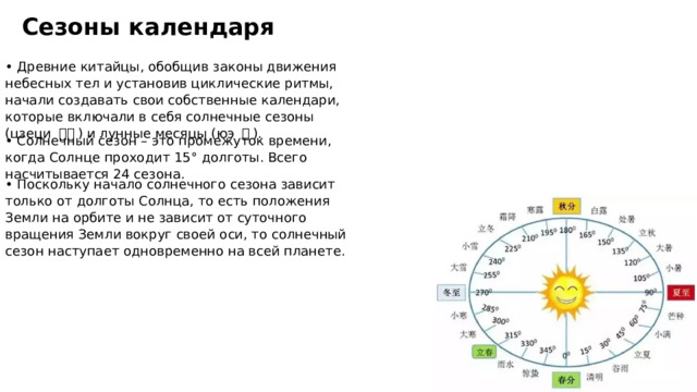 Сезоны календаря • Древние китайцы, обобщив законы движения небесных тел и установив циклические ритмы, начали создавать свои собственные календари, которые включали в себя солнечные сезоны (цзеци 节气 ) и лунные месяцы (юэ 月 ). • Солнечный сезон – это промежуток времени, когда Солнце проходит 15 ° долготы. Всего насчитывается 24 сезона. • Поскольку начало солнечного сезона зависит только от долготы Солнца, то есть положения Земли на орбите и не зависит от суточного вращения Земли вокруг своей оси, то солнечный сезон наступает одновременно на всей планете. 