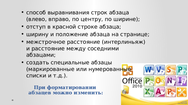 способ выравнивания строк абзаца (влево, вправо, по центру, по ширине); отступ в красной строке абзаца; ширину и положение абзаца на странице; межстрочное расстояние (интерлиньяж) и расстояние между соседними абзацами; создать специальные абзацы (маркированные или нумерованные списки и т.д.). При форматировании  абзацев можно изменить:   