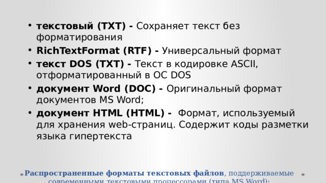 текстовый (TXT) - Сохраняет текст без форматирования RichTextFormat (RTF) - Универсальный формат текст DOS (TXT) - Текст в кодировке ASCII, отформатированный в ОС DOS документ Word (DOC) -  Оригинальный формат документов MS Word; документ HTML (HTML) - Формат, используемый для хранения web-страниц. Содержит коды разметки языка гипертекста Распространенные форматы текстовых файлов , поддерживаемые современными текстовыми процессорами (типа MS Word):   