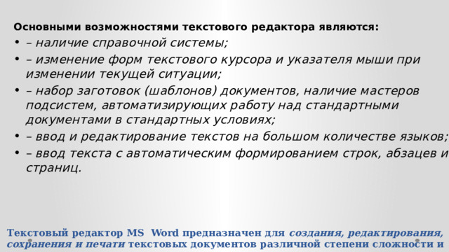 Основными возможностями текстового редактора являются: – наличие справочной системы; – изменение форм текстового курсора и указателя мыши при изменении текущей ситуации; – набор заготовок (шаблонов) документов, наличие мастеров подсистем, автоматизирующих работу над стандартными документами в стандартных условиях; – ввод и редактирование текстов на большом количестве языков; – ввод текста с автоматическим формированием строк, абзацев и страниц. Текстовый редактор MS Word предназначен для создания, редактирования, сохранения и печати текстовых документов различной степени сложности и на различных языках.   