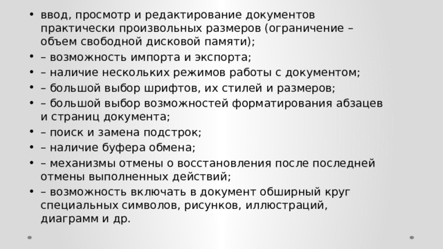 ввод, просмотр и редактирование документов практически произвольных размеров (ограничение – объем свободной дисковой памяти); – возможность импорта и экспорта; – наличие нескольких режимов работы с документом; – большой выбор шрифтов, их стилей и размеров; – большой выбор возможностей форматирования абзацев и страниц документа; – поиск и замена подстрок; – наличие буфера обмена; – механизмы отмены о восстановления после последней отмены выполненных действий; – возможность включать в документ обширный круг специальных символов, рисунков, иллюстраций, диаграмм и др. 