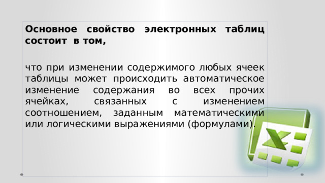 Основное свойство электронных таблиц состоит в том, что при изменении содержимого любых ячеек таблицы может происходить автоматическое изменение содержания во всех прочих ячейках, связанных с изменением соотношением, заданным математическими или логическими выражениями (формулами). 