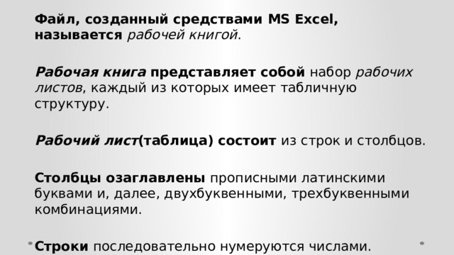 Файл, созданный средствами MS Excel, называется рабочей книгой .  Рабочая книга представляет собой набор рабочих листов , каждый из которых имеет табличную структуру.  Рабочий лист (таблица) состоит из строк и столбцов.  Столбцы озаглавлены прописными латинскими буквами и, далее, двухбуквенными, трехбуквенными комбинациями.  Строки последовательно нумеруются числами. 