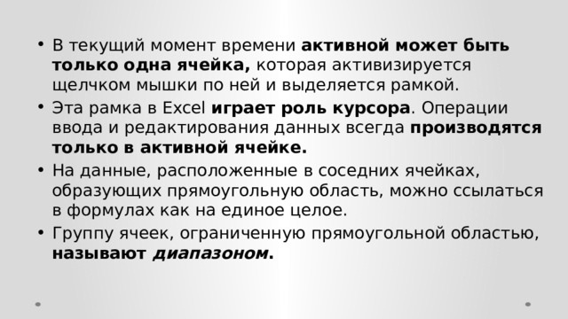 В текущий момент времени активной может быть только одна ячейка, которая активизируется щелчком мышки по ней и выделяется рамкой. Эта рамка в Excel играет роль курсора . Операции ввода и редактирования данных всегда производятся только в активной ячейке. На данные, расположенные в соседних ячейках, образующих прямоугольную область, можно ссылаться в формулах как на единое целое. Группу ячеек, ограниченную прямоугольной областью, называют диапазоном . 