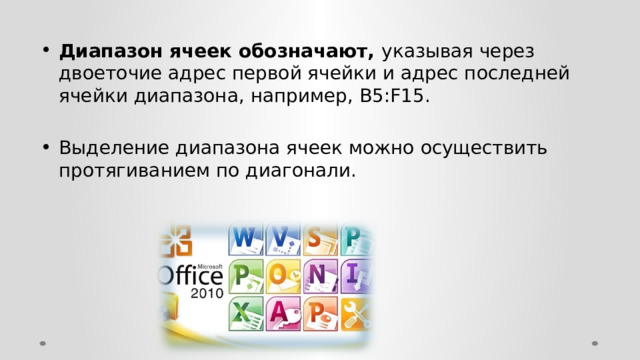 Диапазон ячеек обозначают, указывая через двоеточие адрес первой ячейки и адрес последней ячейки диапазона, например, B5:F15. Выделение диапазона ячеек можно осуществить протягиванием по диагонали. 