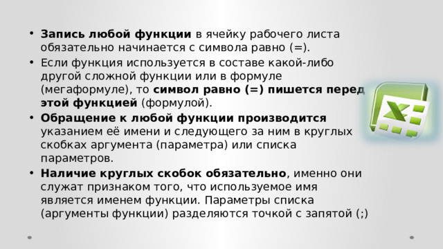 Запись любой функции в ячейку рабочего листа обязательно начинается с символа равно (=). Если функция используется в составе какой-либо другой сложной функции или в формуле (мегаформуле), то символ равно (=) пишется перед этой функцией (формулой). Обращение к любой функции производится указанием её имени и следующего за ним в круглых скобках аргумента (параметра) или списка параметров. Наличие круглых скобок обязательно , именно они служат признаком того, что используемое имя является именем функции. Параметры списка (аргументы функции) разделяются точкой с запятой (;) 