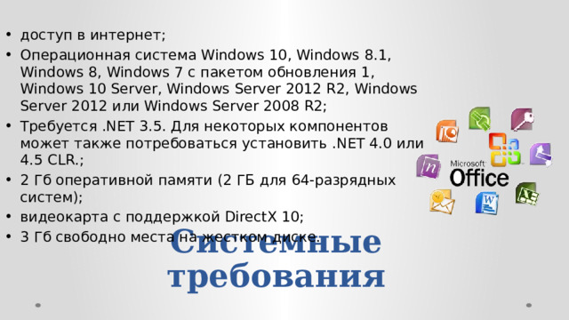 доступ в интернет; Операционная система Windows 10, Windows 8.1, Windows 8, Windows 7 с пакетом обновления 1, Windows 10 Server, Windows Server 2012 R2, Windows Server 2012 или Windows Server 2008 R2; Требуется .NET 3.5. Для некоторых компонентов может также потребоваться установить .NET 4.0 или 4.5 CLR.; 2 Гб оперативной памяти (2 ГБ для 64-разрядных систем); видеокарта с поддержкой DirectX 10; 3 Гб свободно места на жестком диске.  Системные  требования 