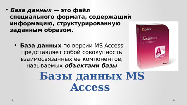 База данных — это файл специального формата, содержащий информацию, структурированную заданным образом.  База данных по версии MS Access представляет собой совокупность взаимосвязанных ее компонентов, называемых объектами базы Базы данных MS Access  